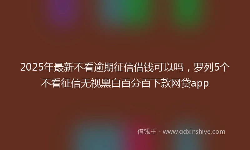 2025年最新不看逾期征信借钱可以吗，罗列5个不看征信无视黑白百分百下款网贷app
