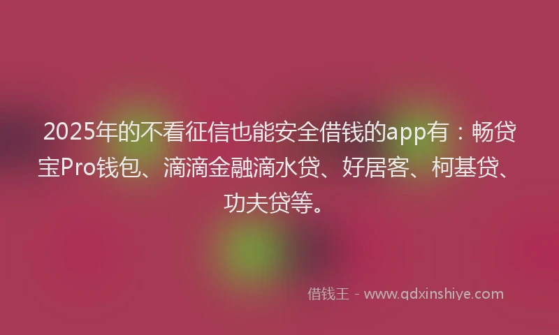 2025年的不看征信也能安全借钱的app有：畅贷宝Pro钱包、滴滴金融滴水贷、好居客、柯基贷、功夫贷等。