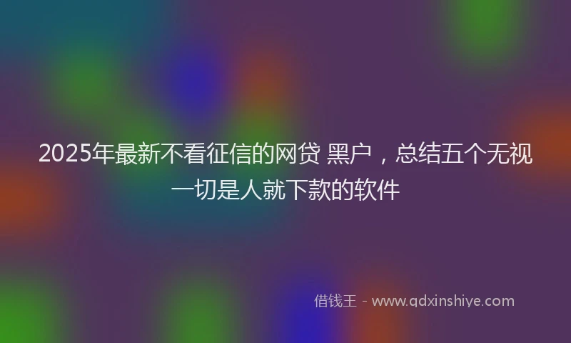 2025年最新不看征信的网贷 黑户，总结五个无视一切是人就下款的软件