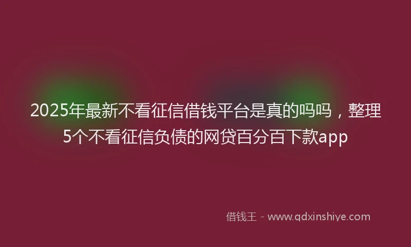 2025年最新不看征信借钱平台是真的吗吗，整理5个不看征信负债的网贷百分百下款app