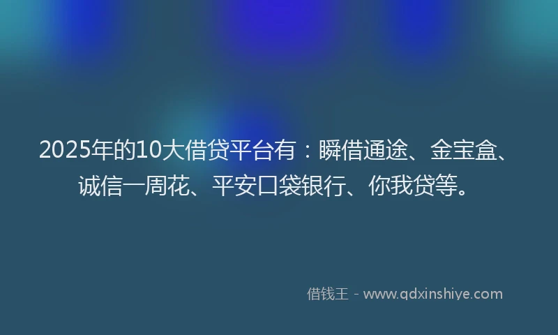 2025年的10大借贷平台有：瞬借通途、金宝盒、诚信一周花、平安口袋银行、你我贷等。