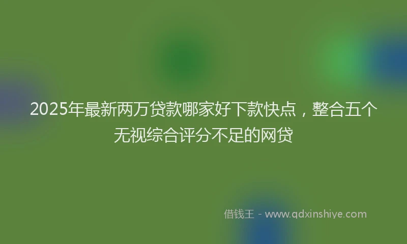 2025年最新两万贷款哪家好下款快点，整合五个无视综合评分不足的网贷