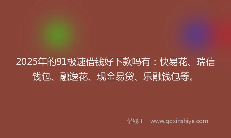 2025年的91极速借钱好下款吗有：快易花、瑞信钱包、融逸花、现金易贷、乐融钱包等。