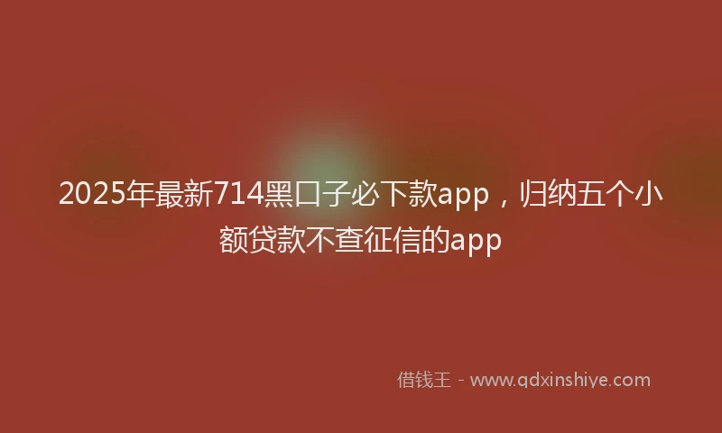 2025年最新714黑口子必下款app，归纳五个小额贷款不查征信的app