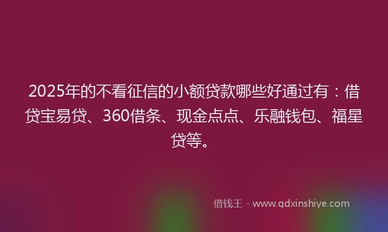 2025年的不看征信的小额贷款哪些好通过有：借贷宝易贷、360借条、现金点点、乐融钱包、福星贷等。