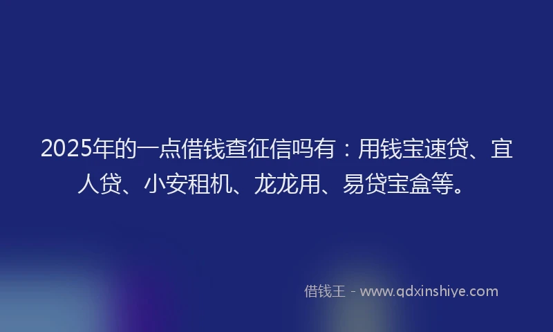 2025年的一点借钱查征信吗有：用钱宝速贷、宜人贷、小安租机、龙龙用、易贷宝盒等。