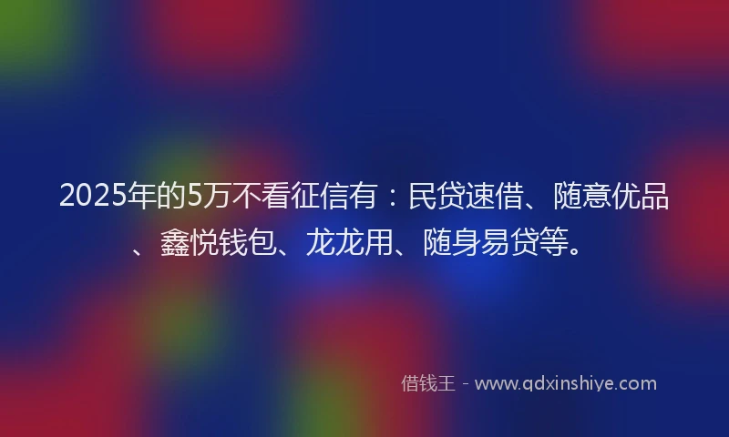 2025年的5万不看征信有：民贷速借、随意优品、鑫悦钱包、龙龙用、随身易贷等。