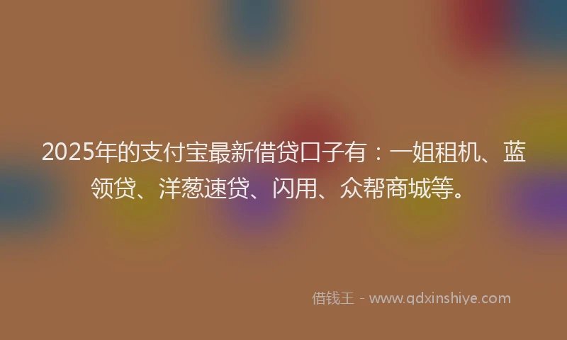 2025年的支付宝最新借贷口子有：一姐租机、蓝领贷、洋葱速贷、闪用、众帮商城等。