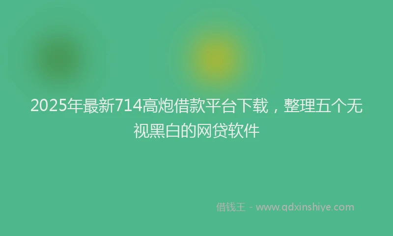 2025年最新714高炮借款平台下载，整理五个无视黑白的网贷软件