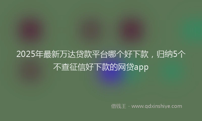 2025年最新万达贷款平台哪个好下款，归纳5个不查征信好下款的网贷app