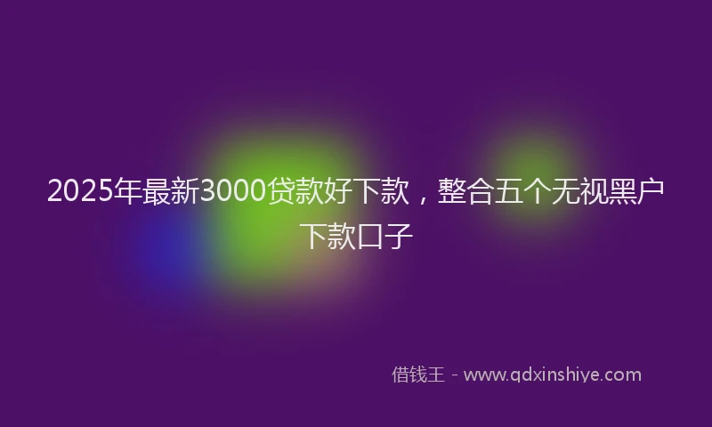 2025年最新3000贷款好下款，整合五个无视黑户下款口子