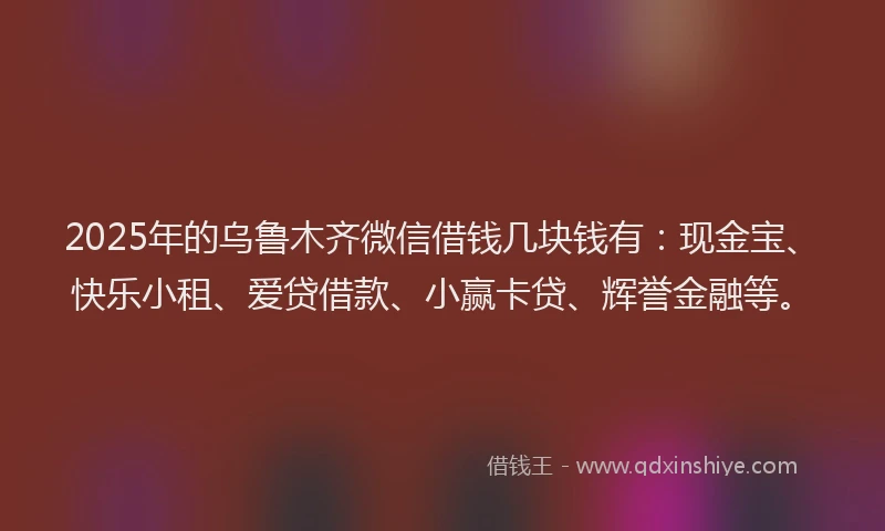 2025年的乌鲁木齐微信借钱几块钱有：现金宝、快乐小租、爱贷借款、小赢卡贷、辉誉金融等。
