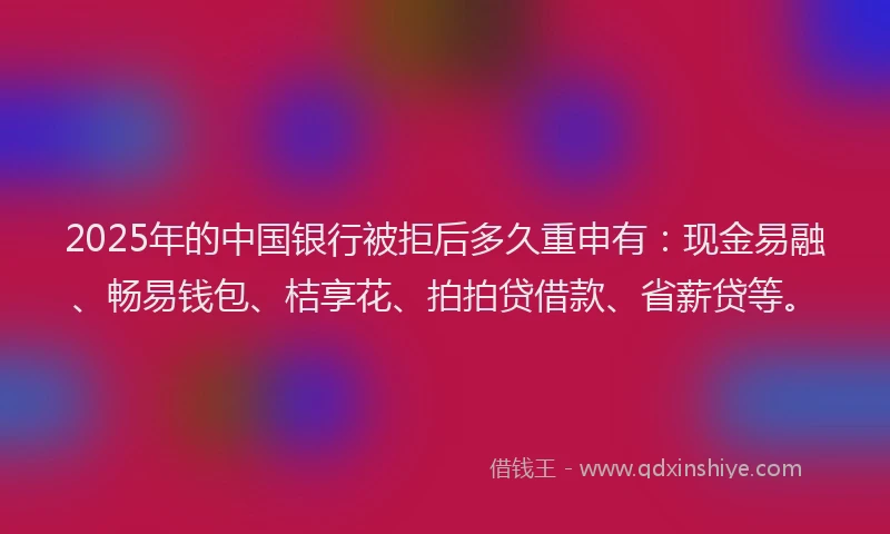 2025年的中国银行被拒后多久重申有：现金易融、畅易钱包、桔享花、拍拍贷借款、省薪贷等。