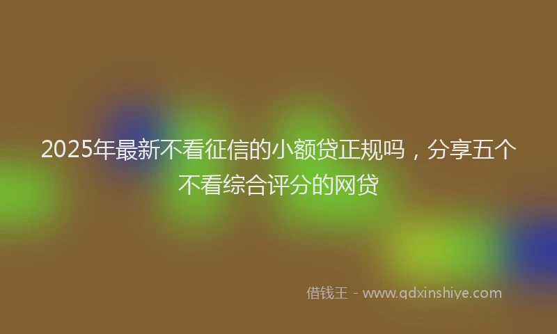 2025年最新不看征信的小额贷正规吗，分享五个不看综合评分的网贷