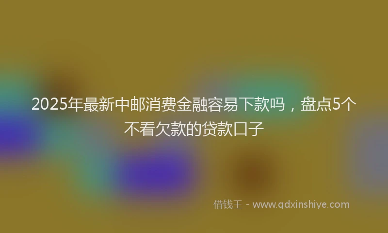 2025年最新中邮消费金融容易下款吗，盘点5个不看欠款的贷款口子