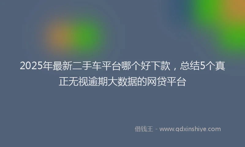 2025年最新二手车平台哪个好下款，总结5个真正无视逾期大数据的网贷平台