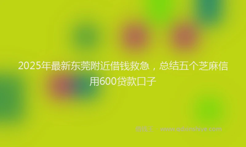 2025年最新东莞附近借钱救急，总结五个芝麻信用600贷款口子