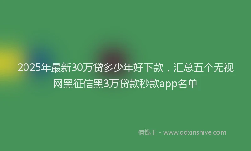 2025年最新30万贷多少年好下款，汇总五个无视网黑征信黑3万贷款秒款app名单