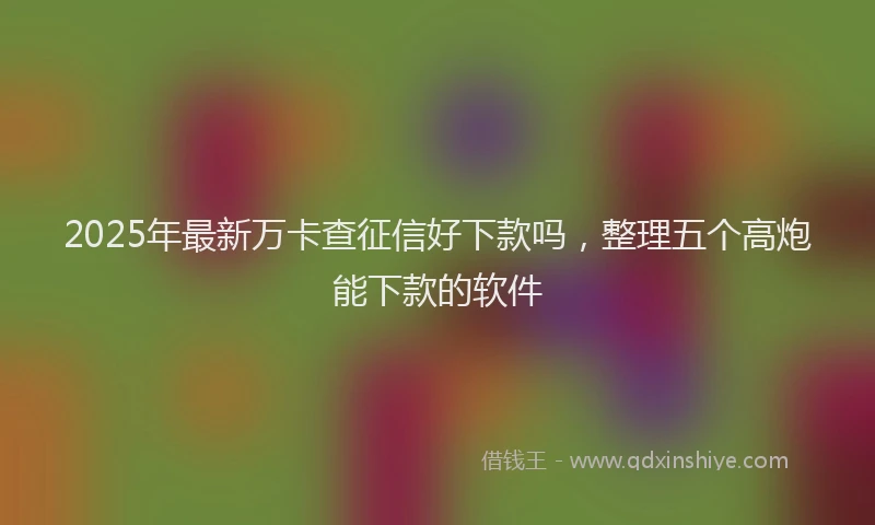 2025年最新万卡查征信好下款吗，整理五个高炮能下款的软件