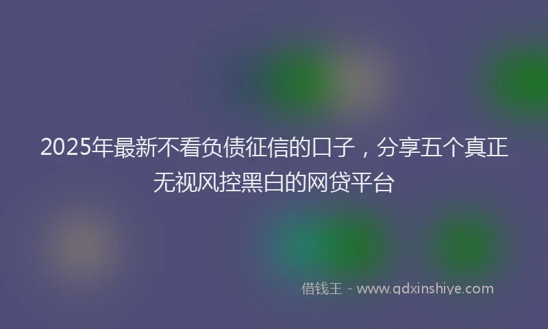 2025年最新不看负债征信的口子，分享五个真正无视风控黑白的网贷平台
