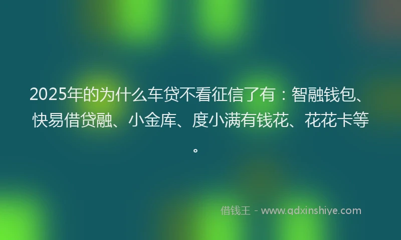 2025年的为什么车贷不看征信了有：智融钱包、快易借贷融、小金库、度小满有钱花、花花卡等。