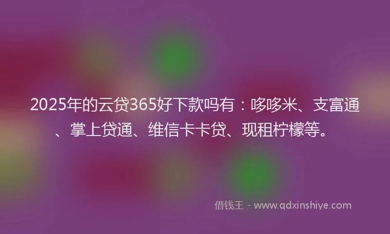 2025年的云贷365好下款吗有：哆哆米、支富通、掌上贷通、维信卡卡贷、现租柠檬等。