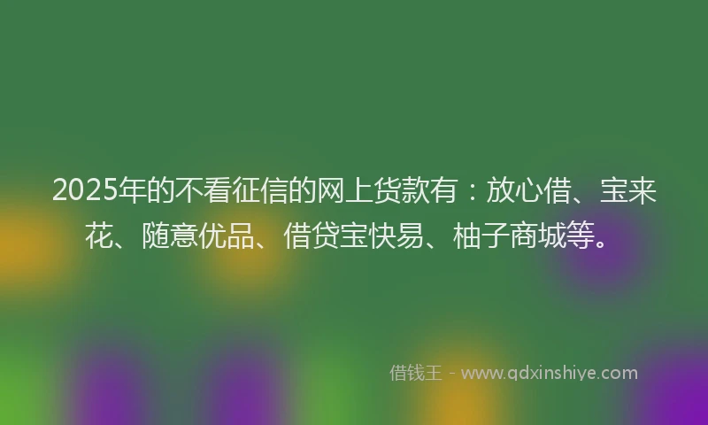 2025年的不看征信的网上货款有：放心借、宝来花、随意优品、借贷宝快易、柚子商城等。