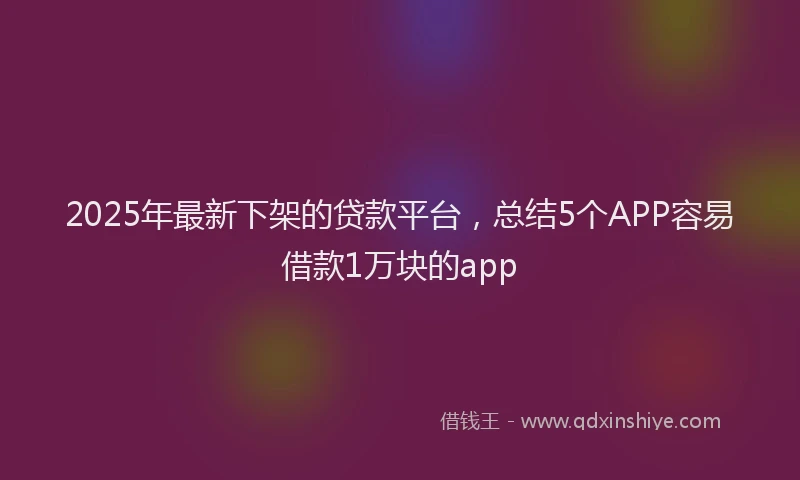 2025年最新下架的贷款平台，总结5个APP容易借款1万块的app