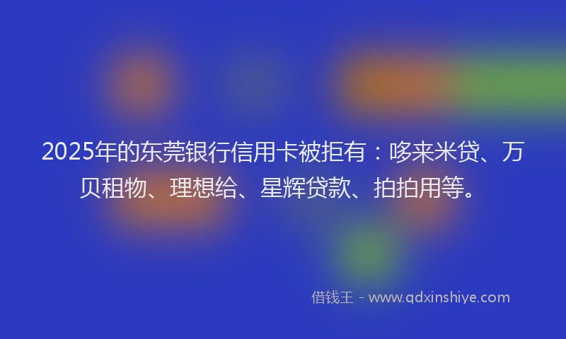 2025年的东莞银行信用卡被拒有：哆来米贷、万贝租物、理想给、星辉贷款、拍拍用等。