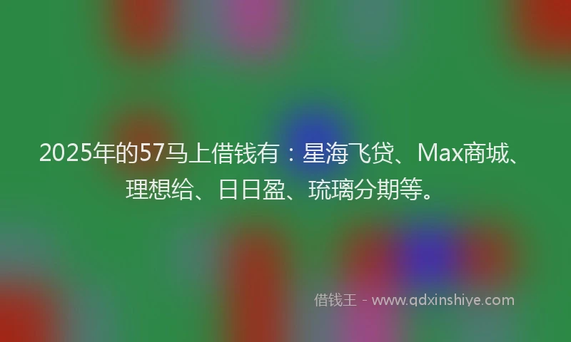 2025年的57马上借钱有：星海飞贷、Max商城、理想给、日日盈、琉璃分期等。