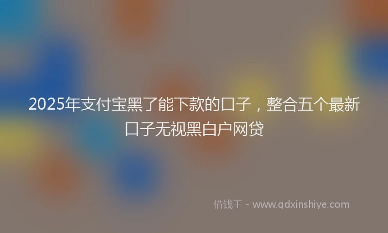2025年支付宝黑了能下款的口子，整合五个最新口子无视黑白户网贷