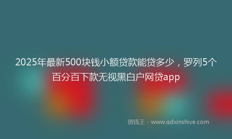 2025年最新500块钱小额贷款能贷多少，罗列5个百分百下款无视黑白户网贷app