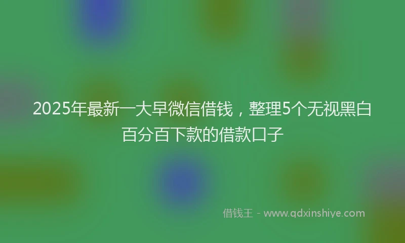 2025年最新一大早微信借钱，整理5个无视黑白百分百下款的借款口子