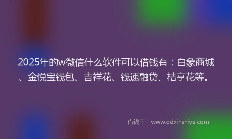 2025年的w微信什么软件可以借钱有：白象商城、金悦宝钱包、吉祥花、钱速融贷、桔享花等。