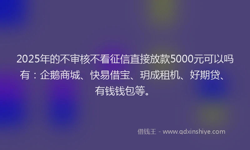2025年的不审核不看征信直接放款5000元可以吗有：企鹅商城、快易借宝、玥成租机、好期贷、有钱钱包等。