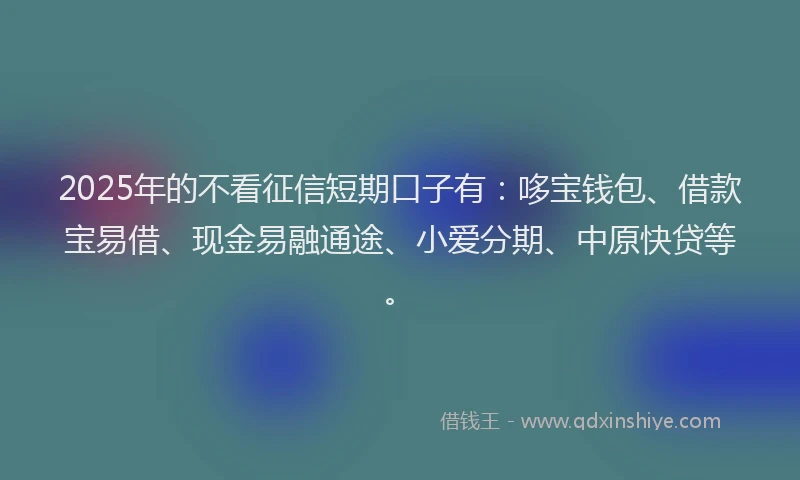 2025年的不看征信短期口子有：哆宝钱包、借款宝易借、现金易融通途、小爱分期、中原快贷等。