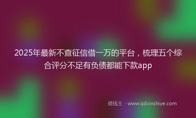 2025年最新不查征信借一万的平台，梳理五个综合评分不足有负债都能下款app