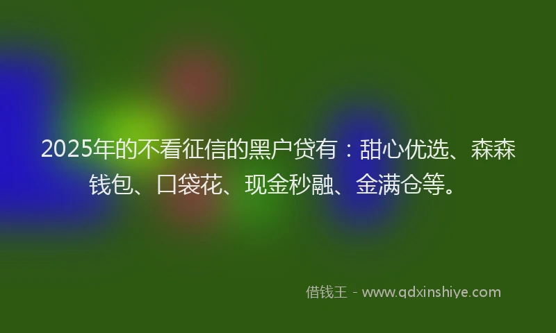 2025年的不看征信的黑户贷有：甜心优选、森森钱包、口袋花、现金秒融、金满仓等。