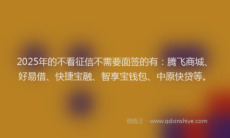 2025年的不看征信不需要面签的有：腾飞商城、好易借、快捷宝融、智享宝钱包、中原快贷等。
