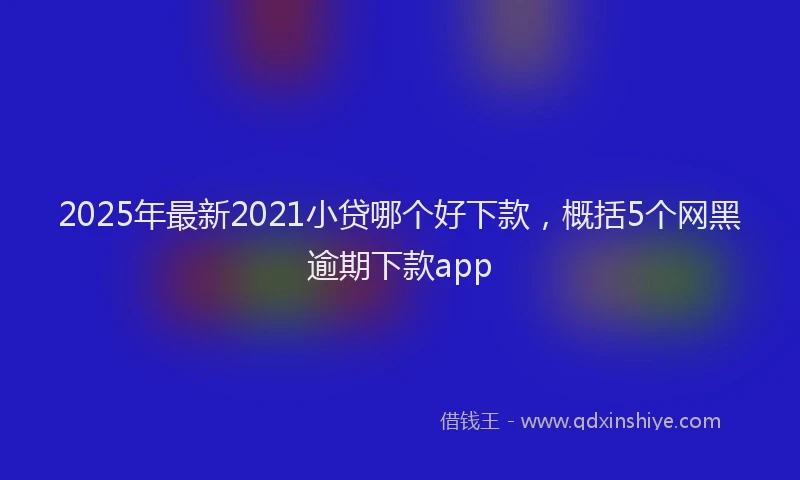 2025年最新2021小贷哪个好下款，概括5个网黑逾期下款app