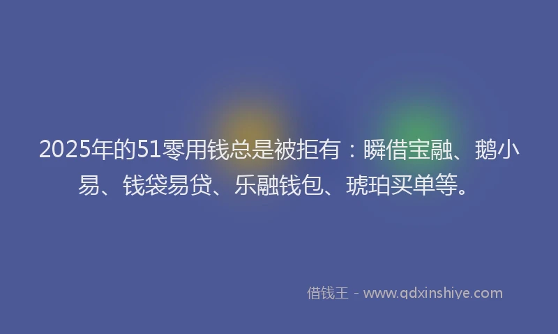 2025年的51零用钱总是被拒有：瞬借宝融、鹅小易、钱袋易贷、乐融钱包、琥珀买单等。