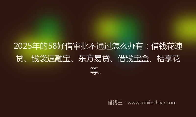 2025年的58好借审批不通过怎么办有：借钱花速贷、钱袋速融宝、东方易贷、借钱宝盒、桔享花等。