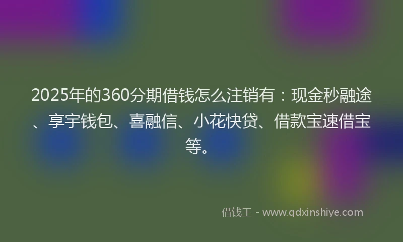 2025年的360分期借钱怎么注销有：现金秒融途、享宇钱包、喜融信、小花快贷、借款宝速借宝等。