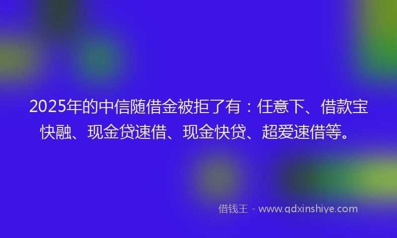 2025年的中信随借金被拒了有：任意下、借款宝快融、现金贷速借、现金快贷、超爱速借等。