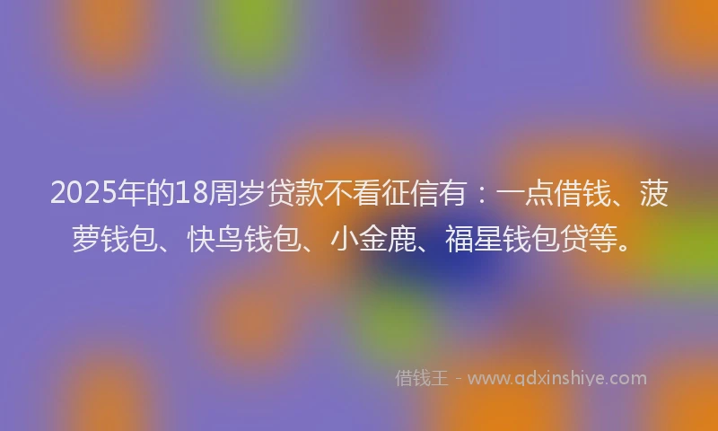 2025年的18周岁贷款不看征信有：一点借钱、菠萝钱包、快鸟钱包、小金鹿、福星钱包贷等。
