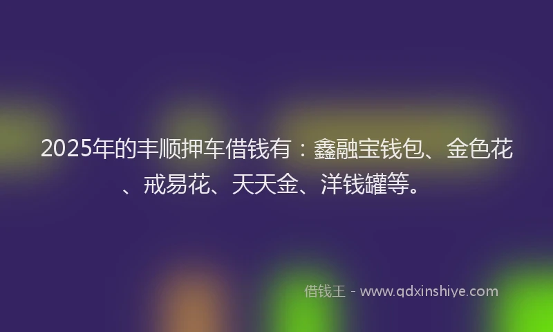 2025年的丰顺押车借钱有：鑫融宝钱包、金色花、戒易花、天天金、洋钱罐等。