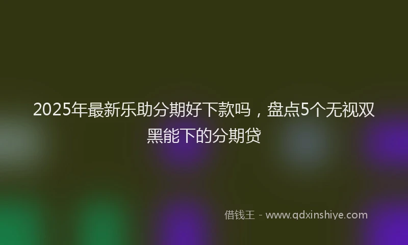2025年最新乐助分期好下款吗，盘点5个无视双黑能下的分期贷