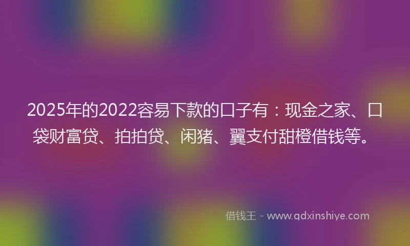2025年的2022容易下款的口子有：现金之家、口袋财富贷、拍拍贷、闲猪、翼支付甜橙借钱等。
