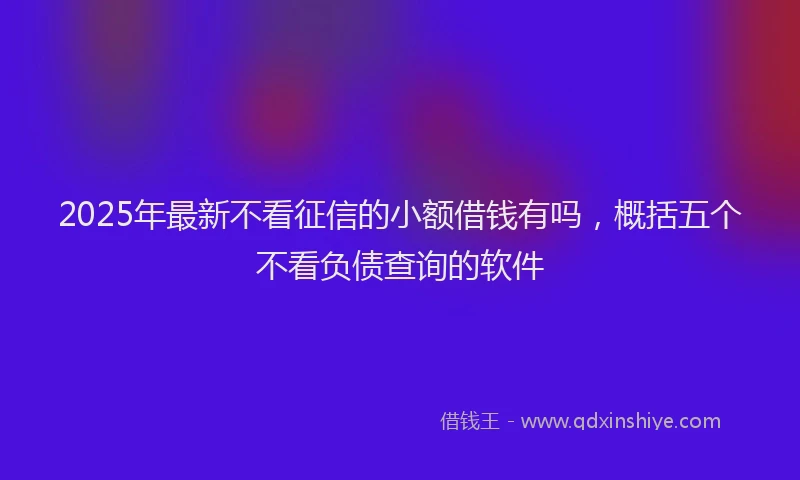 2025年最新不看征信的小额借钱有吗，概括五个不看负债查询的软件