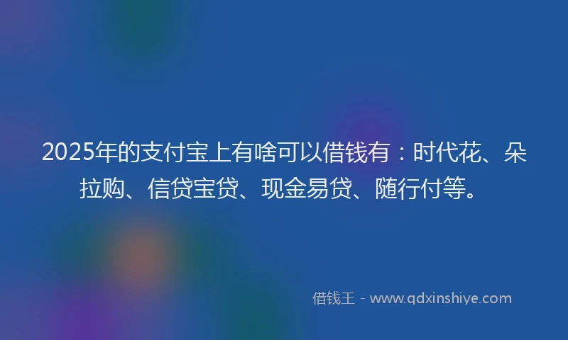2025年的支付宝上有啥可以借钱有：时代花、朵拉购、信贷宝贷、现金易贷、随行付等。